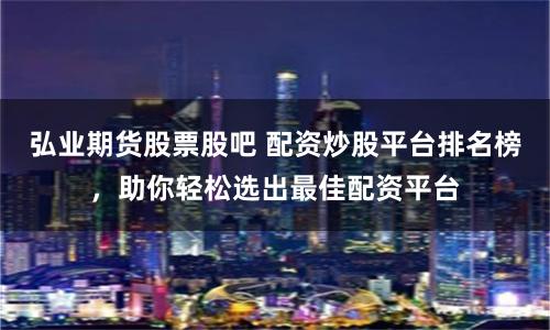 弘业期货股票股吧 配资炒股平台排名榜，助你轻松选出最佳配资平台