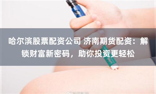 哈尔滨股票配资公司 济南期货配资：解锁财富新密码，助你投资更轻松