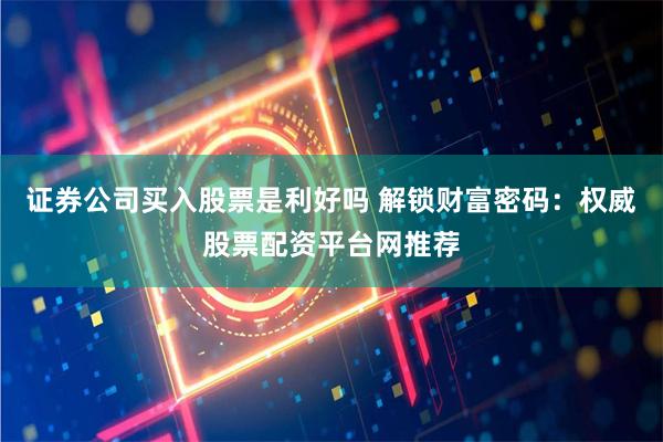 证券公司买入股票是利好吗 解锁财富密码：权威股票配资平台网推荐