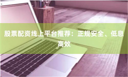 股票配资线上平台推荐：正规安全、低息高效